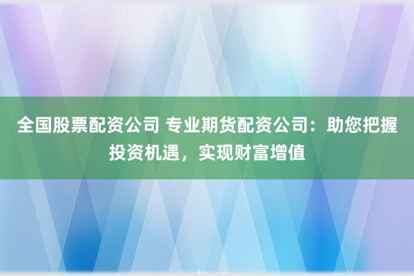 全国股票配资公司 专业期货配资公司：助您把握投资机遇，实现财富增值