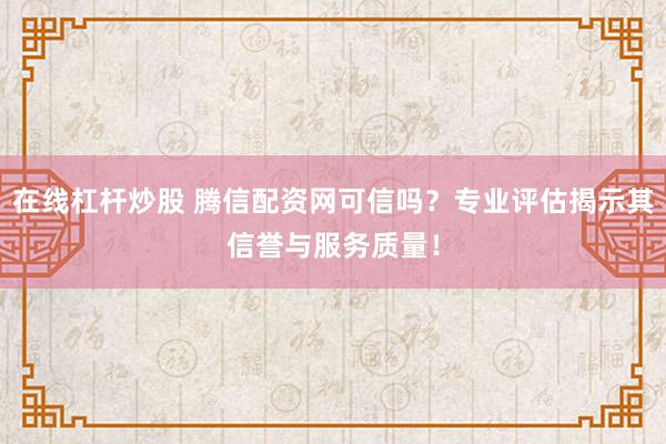 在线杠杆炒股 腾信配资网可信吗？专业评估揭示其信誉与服务质量！