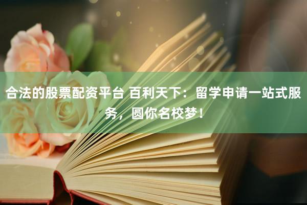 合法的股票配资平台 百利天下：留学申请一站式服务，圆你名校梦！