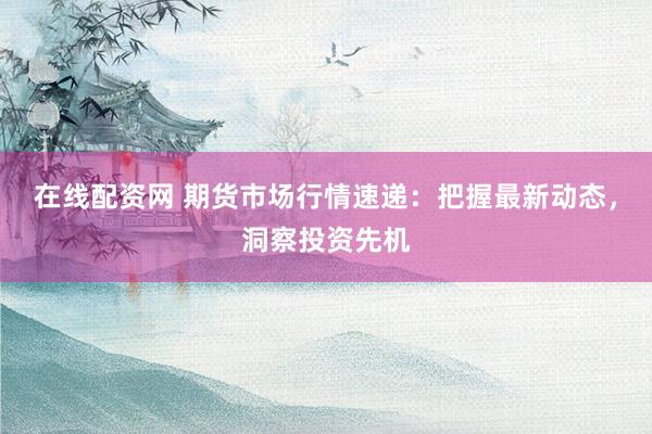 在线配资网 期货市场行情速递：把握最新动态，洞察投资先机