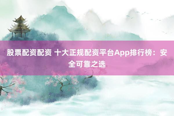 股票配资配资 十大正规配资平台App排行榜：安全可靠之选