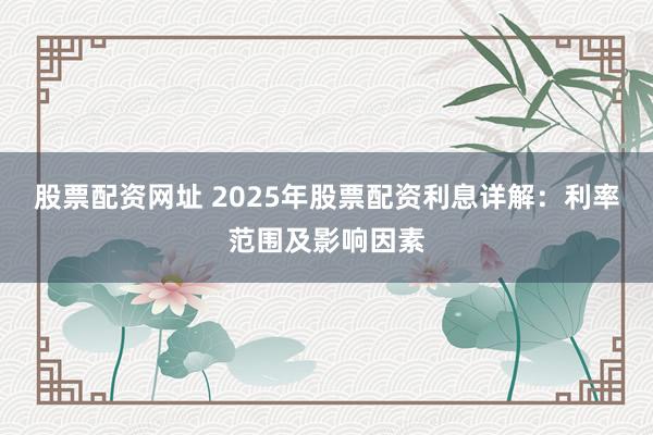 股票配资网址 2025年股票配资利息详解：利率范围及影响因素