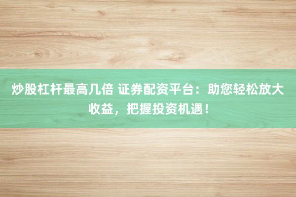 炒股杠杆最高几倍 证券配资平台：助您轻松放大收益，把握投资机遇！