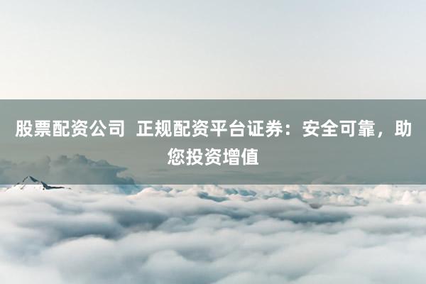 股票配资公司  正规配资平台证券：安全可靠，助您投资增值