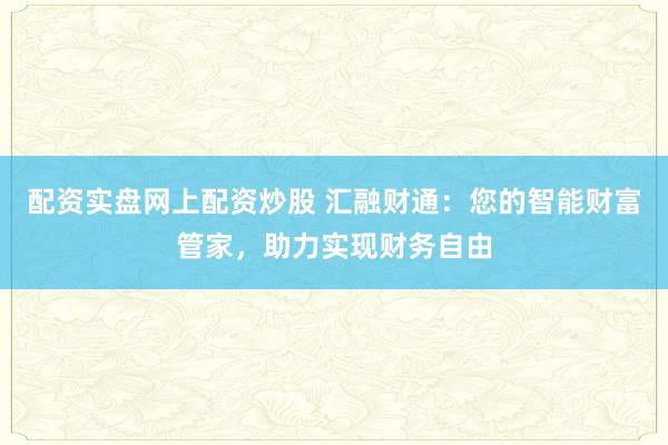 配资实盘网上配资炒股 汇融财通：您的智能财富管家，助力实现财务自由