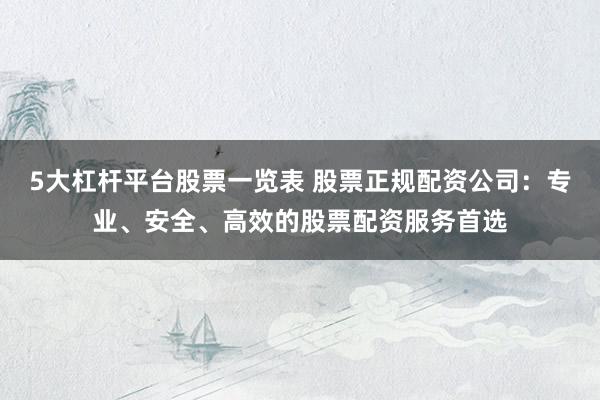 5大杠杆平台股票一览表 股票正规配资公司：专业、安全、高效的股票配资服务首选