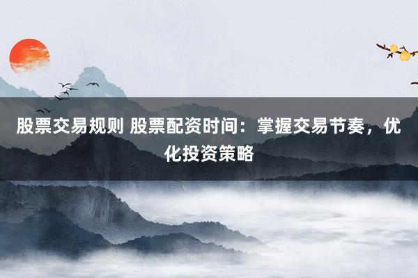 股票交易规则 股票配资时间：掌握交易节奏，优化投资策略
