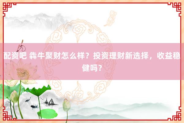 配资吧 犇牛聚财怎么样？投资理财新选择，收益稳健吗？