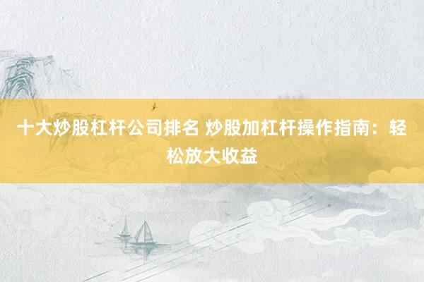 十大炒股杠杆公司排名 炒股加杠杆操作指南：轻松放大收益