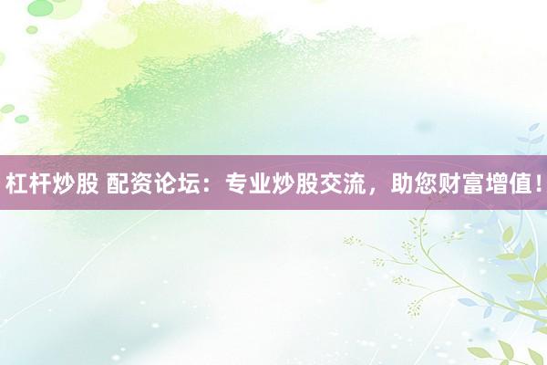 杠杆炒股 配资论坛：专业炒股交流，助您财富增值！