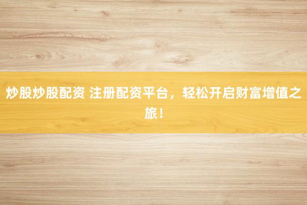 炒股炒股配资 注册配资平台，轻松开启财富增值之旅！