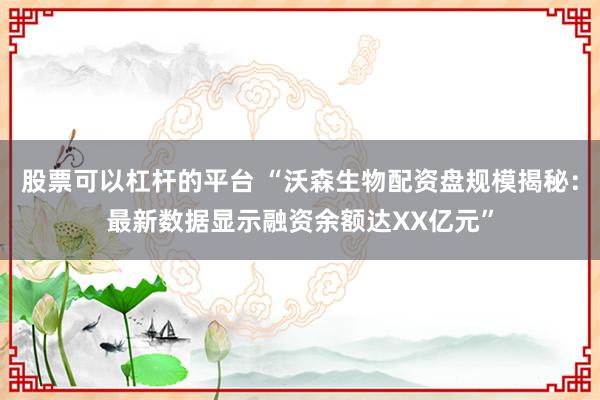 股票可以杠杆的平台 “沃森生物配资盘规模揭秘：最新数据显示融资余额达XX亿元”