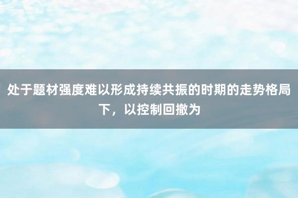 处于题材强度难以形成持续共振的时期的走势格局下，以控制回撤为