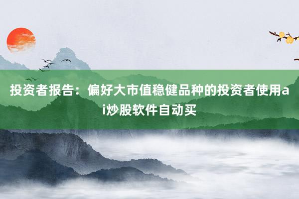 投资者报告：偏好大市值稳健品种的投资者使用ai炒股软件自动买