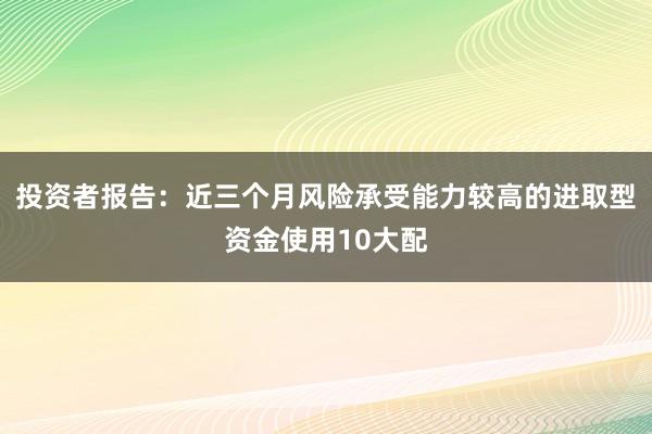 投资者报告：近三个月风险承受能力较高的进取型资金使用10大配
