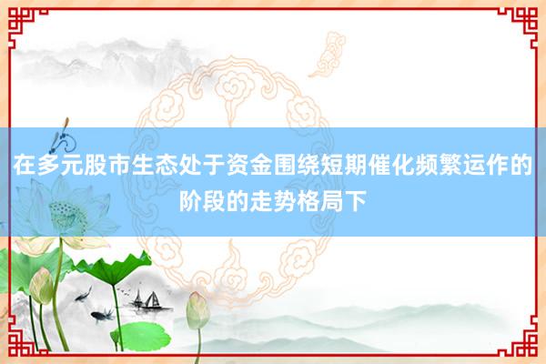 在多元股市生态处于资金围绕短期催化频繁运作的阶段的走势格局下